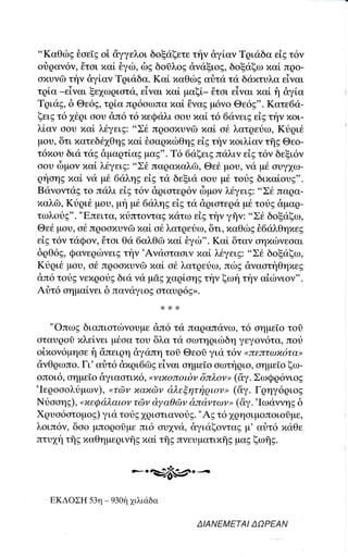 "Kαθιirg θoε[g oi αγγελoι δoξιiξετε τt'1ν &γiαν Tqιιiδα εiE τ6ν
οt}qαν6ν, tτoι τιαL θγιil, δg δoiλog dvdξιοg, δoξιiξω παi πρo-
αxυνδ τf1ν &γlαν Tqιαδα. Kαl παΘιbg αr]τα τι1 δαxτυλα εiναι
τq[α _εiναι ξε1ωριoτα. εiγαι xαi μαξi_ 6τοι εiγαι xαi f1 &γtα
Tqιαg, δ Θε6g, τqiα πq6αωπαxαL θvαg μ6νo Θε69". Κατε6α-
ξειg τ616ρι oου dπ6 τ6 πεQαλι ooυ xαi τ6 6ανειg εig τt'1ν xοι-
λ[αγ οoυ xαL λ6γειg: "Σ6 πρooxυγδ xαi o6 λατqευω, Kυqι6
μoυ, δτι xατεδ61θηg παi θoαqπιbΘηg εig την xoιλiαν τfrg Θεo-
τ6xου δια τι1g &μαqτ[αg μαg". T6 6αξειg παλιγ εig τ6ν δεξι6ν
οου δμov xαl λ6γειg: "Σ6 παqαxαλδ, Θεd μoυ, να μιi oυγ1ω-
qtoηs ιηαL να μ€ 6αλη9 εiE τα δεξια αoυ μ6 τoυg διxα[ουg".
Bανoντι1lg τo παλι εig τ6ν &qιoτεq6ν δμoν λ6γειg: "Σ6 παqα-
xαλdl, Ktρι6 μoυ, μη μ6 6αληg εig τιi &ριατεqα μ6 τουg &μoQ-
τωλoυg". "Eπειτα, xυπτoνταg xατω εig την γflν: "Σ6 δoξαξω,
Θε6 μoυ, o6 πqooxυνGl ιιαL o{' λατρευω, δτι, xαΘιbg θ6ιiλθηxεg
εig τ6ν ταQον, 6τoι Θ<1ι6αλθδ παi iγιil''. Kαi δταγ αηxιilνεoαι
δqθ6g, Qανεqιbνειg την'Αναοταoιγ xαi λ6γει9: "Σ6 δoξαξω,
Kυqι6 μoυ, o6 πqooxυνδ lιαL ot λατqευω, πιbg dναατηΘηxεg
&π6 τoυg νεxqotg δια γd μdg 1αqloηg την ξωη τt'1ν αiιbνιoν".
Αriτ6 οημαiγει δ παγαγιoE oταυq6g".


    "Oπωg διαπιατιilγοrr, ,;u λ ,ronorruνω, τ6 oημεΤo τοi
οταυρoδ xλεiγει μ6αα τoυ δλα τιi οωτηριιbδη γεγoν6τα, ποr}
oixoν6μηαε f1 dπειρη dγαπη τoi Θεoi για τ6ν oπεπτωx6τα,
dνΘqωπo. Γι'αιjτ6 dxρι6Φg εiναι αημεΙο αωτfqιo, αημε[o ξω-
oπoι6, οημεΙo &γιαoτιx6, oι,ιxoπoιδν δπλoνo (δγ. ΣωQρ6νιog
'Ιεqoooλtμ ων), oτ6v xαxrΙly d.λεξητriq ιov, (&γ . Γρηγ6qιog
Nυooηg), oxεQαλαιον τ6v dyαθdlν d'παντaη, (&γ. 'ΙωαννηE δ
Xqυο6ατoμog) γιιi τotg 1qιoτιανoυg. "Ag τ6 1ρηαιμoπoιo0με,
λoιπ6ν, δαo μποqοlμε πι6 αυ1να' &γιαξoνταg μ' αιiτ6 πdθε
πτυxη τflg xαθημερινfrg παi τfrg πνευματιxflg μαg ξωηs.


                            -..Ξ7&:rι.Ξ

   EKΔoΣΗ   53η _ 930η   1ιλιιiδα

                                     ΔlAΝΕMΕTAl ΔoPΕAN
 