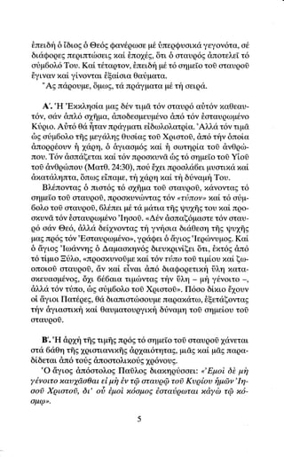 θπειδt'1 δ iδιog δ Θε69 Qαν6ρωoε μ6 ι}περQυoιπιi γεγoν6τα, o6
διιiQoqεE πεqιπτιboει g xαL Lπo1t'g, δτι δ oταυρ6g &πoτελεT τ6
oυμ6oλ6 Tου. Καi τ6ταgτoν, θπειδf μ6 τ6 αημε[o τoi οταυρoδ
θγιναν xαi γiνoνται θξα[oια Θαr3ματα.
   "AE πιiqoυμε, δμωg, τα πρdγματα μ6 τf1 oειqα.

    A'.'H'Exxληαiα μαg δ6ν τιμσ τ6ν οταυρ6 αr]τ6ν παθεαυ-
τ6ν, oαν &πλ6 o1flμα, dπoδεαμευμdνο &π6 τ6ν θoταυqωμ6νο
Ktριo. Aι]τ6 θιi frταν πgαγματι εiδωλoλατρiα.'Aλλα τ6ν τιμ&
δg οtμ6oλo τflg μεγαληg Θυoiαg τoδ Xqιoτoδ, &π6 τ{ν δπο[α
&πoqq6oυν   i  xαqη, δ &γιαoμ6E xα[ f1 oωτηqiα τοδ &νθqιb-
πoυ. T6γ &oπιiξεται πα[ τ6γ πqooxυνi' δE τ6 oημεΙo τoσ Yioi
τoσ dνΘριbπoυ (Mατθ. 24:30),πoιi 61ει πρoαλd6ει μυoτιxα xαl
dxαταληπτα, δπωg ε1παμε, τt'ιxαρη xαLτ δι}ναμη Toυ.
    Bλ6πoνταg δ πιoτ69 τ6 o1ffμα τoi oταυqoi, xανoνταg τ6
oημεΙο τoδ oταυρoδ, πqooxυνιbνταg τ6ν ,rτιiπον" πα[ τ6 otμ-
6oλo τoσ οταυqοfr, 6λ6πει μι6 τ<i μ<iτια τis Ψυxξs του xα[ προ-
oxυγσ τ6ν θoταυqωμ€νo'Ιηooi. <Δ6γ doπαξ6μαατε τ6γ αταυ-
q6 oαν Θε6, dλλd δε[1νoνταg τt'1 γνfoια διdΘεοη τηE ψυχηζ
μαg πq6g τ6ν'Eαταυρωμ6νorr, γqαQει δ δγιog'Ιερcbνυμog. Kα[
δ dγιog'Ιωαννηg δ Δαμαoιην6E διευπρινiξει δτι, θπτ6g &π6
τ6 τlμιo Ξυλo, <<πqoσπυνoδμε xαi τ6ν τι3πo τoσ τιμioυ xαi ξω-
oπoιoσ oταυρoδ, ciν παl εiναι dπ6 διαQoqετιπi δλη χατα-
oπευααμ6νo9' 61ι 6{.6αια τιμιilνταg τt'1ν tiλη _ μt'1 γ6νoιτo _,
dλλα τ6γ τtπo, δg otμ6oλo τoδ Xqιoτoi>. Π6oo δi,xιo 61oυν
oi iγιoι Πατ6qεg, Θ<i διαπιoτιbσoυμε παqαxιiτω, θξετιiξoνταg
την &γιαoτιxi1xαL Θαυματoυqγιxt'1 διiναμη τoi oημεi,oυ τoδ
oταυρoσ.

   B'.'H dψη τξg τιμflg πq6g τ6 oημε[o τοl οταυρoσ 1ιiνεται
oτα 6αΘη τflg 1ριoτιανιxfrg &ρ1αι6τητα9, μιdg xαi μdg παρα-
δiδεται dπ6 τotg dπooτoλιxotg 1ρ6νoυ9'
   'o iγιog &π6oτoλoE Παiλog διαxηριioαει: o'Εμοi δt μh
y6voιτο xαυyd,oΘαι εi μi7 Bν τQ oταυρQ τoi Κυρloυ f1μen'Ιη-
ooi Xριατοσ, δt oδ Βμoi x6oμοE 6αταιjqωται xdycb τrp x6-
σμφ>'
 