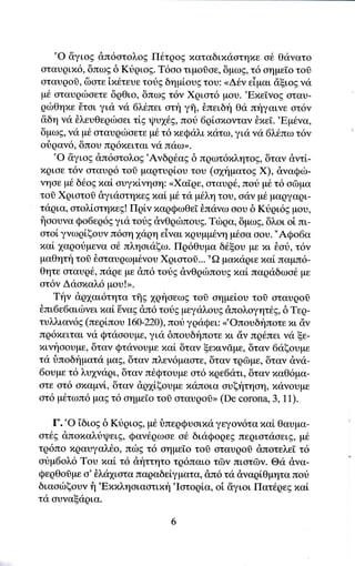 'o   &γιog dπ6oτoλog Π6τρog xαταδιxιioτηxε α6' Θιiγατο
oταυqιπ6, δπωE δ Kιiqιog. T6oo τιμoδoε, 6μω9, τ6 αημεio τoσ
αταυgοσ, δoτε ix6τευε τotg δημiουE τoυ: <<Δ6ν εiμαι ciξιοg ν<i
 μ6 oταυqιboετε δqθιo, δπωg τ6ν Xqιοτ6 μoυ. 'EπεΤνoζ σταυ-
gιbθηπε 6τoι για να 6}'.tπει στt γη, δπειδη Θιi πt'1γαινε ατ6ν
&δη νι1 θλευθεqιboει τlg ιpυ16g, πori 6qioπoγταγ θxεi.'Eμ6να,
δμωζ, vα μ6 oταυqιboετε μ6 τ6 πεQαλι xdτω,γιιi νιi 6λ6πω τ6γ
oiqαν6, δπoυ πρ6πειται γιi παωrr.
    'o &γιog dπ6ατoλog'Aνδq€αg δ πgωτ6πλητo9, δταν d,ντ[-
xριoε τ6ν αταυρ6 τoσ μαρτυqioυ τoυ (qηματog X), dναQιb-
νηoε μ6 δ6oE xαl oυγπlvηoη: <<Xαiqε, οταυq6, που μ6 τ6 αδμα
τoδ Xqιατoδ δγιιioτηxεgxαL μ6 τιi μ6λη τoυ, ααν μ6 μαqγαρι-
τιiρια, ατoλi,oτηxεg! Πqiν παqQωθεΙ θπαγω ooυ δ Kιiρι6ζ μoυ,
iioουνα Qo6εq6g για τor1g dνΘqιilπoυg. Tιilqα, δμωg, δλoι oi πι-
oτοl γνωρi,ξoυν π6οη 1αρη εiναι xqυμμ6νη μ6oα αoυ. "AQo6α
xαi 1αqoιiμεγα o€ πληαιαξω. Πqδθυμα διθξου με πι ioυ, τ6ν
μαΘητ{ τoi Eαταυρωμ6voυ Xqιoτoσ... "Ω μαπαqιε xαtπαψπ6-
θητε oταυq6, πιiρε με dπ6 τoιig dνΘριilπoυg παi παqαδωο6 με
ατ6ν Δαoπαλ6 μoυ!>.
    Tην dρ1αι6τητα τflg 1gηoεωg τoδ oημεioυ τoδ oταυqοδ
θπι6ε6αιιbγει παl Eναg dπ6 τoιig μεγαλoυg dπολoγητ6g, δ Tεq_
τυλλιαv6g (περiπoυ t60-220)'πori γqαQει: <'oπουδt'1πoτε xι d,γ
πρ6xειται να Qτιiooυμε, για δπουδ{πoτε xι dν πρdπει να ξε-
xινηοoυμε, δταν Qτιiνoυμε xα[ δταv ξεxινdμε, δταν 6αξoυμε
τι1δποδ{ματιi μαg, δταγ πλεγ6μασEε, δταν τq6rμε, δταν dνιi-
6oυμε τ6 λυ1ναqι, δταν π6Qτoυμε oτ6 xqε6ατι, δταν xαΘ6μα-
oτε οτ6 oxαμνi,, δταν dq1iξoυμε παπoια oυξητηoη, πανoυμε
ατ6 μ6τωπ6 μαE τ6 oημε[o τo0 oταυgoi> (De corona, 3, 11).

    Γ. "o 'iδιog δ Κυqιog, μ6 δπεqQυoιπιi γεγoν6τα xαi Θαυμα-
oτt'g &πoxαλriψειg, Qαν6ρωαε o6 διιiQoqεg πεqιoτιioειg, μ6
τρ6πo xqαυγαλ6o, πωg τ6 oημε[o τoσ oταυρoδ &ποτελε[ τ6
αυμ6oλ6 Toυ πα[ τ6 &ηττητo τq6παιo τδγ πιατδγ. Θιi dγα-
QερΘoiμ α'δλιi1ιoτα παqαδεiγματα, &π6 τιi dναqiΘμητα πot
διααιilξoυν f1 'Exxληoιαoτιxfi 'Ιoτoρiα, oi &γιoι Πατ6qεg xαl
τα oυναξ<iρια.
 