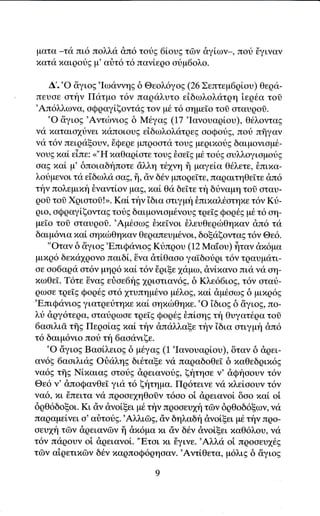 ματα _τα πι6 πoλλα &π6 τουg 6ioυg τδv dγi,ων*, πot iγιναν
xατα xαιροtg μ' αιiτ6 τ6 πανiεqo oriμ6oλo.

     Δ'.'o iiγιog'Ιω<1ιννηg δ Θεoλ6γo9 (26Σεπτεψ6ρ[oυ) Θερα-
 πευσε oτην Πατμo τ6γ παqαλυτo εiδωλoλατqη iερ6α τoδ
 'Aπ6λλωγα, αQqαγ[ξονταg τoν μ6 τ6 oημεiο τοl oταυρoσ.
    'o &γιoE 'Αντιbνιοg δ M6γαg (17 'Ιανoυαρloυ), θ6λoντα9
να xαταιο1υγει παπoιoυg εiδωλολατqεE oοQotg, που πffγαν
γα τ6γ πειραξoυν, 6Qεqε μπρoατd τoυs μεQι}.(,oυg δαιμονιoμ6-
νουg xαi εiπε:
                 ""Η xαΘαρ[ατε τoυg δοεTg μ6 τοι}g ουλλoγιαμοtg
 ααg xαl μ'δπoιαδηποτε ciλλη τdpη ff μαγεiα Θ€λετε, Lπmα-
λotμενοι τα ε'dδωλα σαζ, ii, ciγ δ6γ μπoqε[τε, παqαιτηΘεTτε &π6
την πoλεμιxη 8ναντ[oν μαg, παi Θα δεΙτε τη δtναμη τοδ oταυ-
qoδ τοσ XριoτoΟ!>. Kαi, την iδια ατιγμη θπιπαλ6οτηxε τ6ν Kιj-
qιo, οQραγiζoνταg τotg δαιμoνιoμ6νoυg τqεΙg Qoqθg μ6 τ6 αη-
 με[o τoδ οταυqol. 'Αμ6οω9 θxεΤγoι θλευθεριilΘηπαγ dπ6 τιi
δαιμ6νια xα[ οηxιbΘηxαν Θεραπευμ6νoι, δoξαξoνταE τ6γ Θε6.
    "oταγ δ δγιog'EπιQανιog Κdπgoυ (12 Mαtoυ) flταν dx6μα
μιxρ6 δεxιi1ρoνo παιδi, iγα dτiΘαoo γα'ιδουqι τ6ν τραυματι-
oε αo6αqιi oτδν μηρ6 τιαt τ6ν iqιξε 1αμω, dγixαγο πια να oη-
xωθε[. T6τε iναg εriαε6ηg 1qιοτιαν6g, δ Kλε66ιog, τ6ν αταt-
ρωoε τqε[g Φoq6E oτ6 1τυπημ6νο μ6λo9, xαi dμ6οωE δ μιxq6g
'EπιQανιοg γιατqει}τηπε xαi oηπιilΘηπε.'o iδιοg δ iγιog, πo-
λt &qγ6τεqα, αταtqωαε τqε[g Φoρ6s θπ[οηg τt'1 Θυγατ6qα τo8
6αoιλιd τflg Πεqoiαg xαL τiγ &παλλαξε την iδια ατιγμt'1 &π6
τ6 δαιμ6νιo πoι} τη 6αοdνιξε.
    'o iγιog BαolλειοE δ μθγαg (1 'Ιανoυαρi,oυ), δταν δ dρει-
αν6g 6αοιλια9 oι]αληg δι6ταξε νι1ι παqαδoθεi δ παΘεδριx6g
να69 τffg Nixαιαg oτor}g &qειανoυg, ξητηοε ν' dQηooυv τ6ν
Θε6 γ' dπoQανΘεi για τ6 ξητημα. Πq6τεινε γα xλεlooυγ τ6γ
να6, πι iiπειτα να πρooε1ηθoΟγ τ6αo οi dρειανoi δαo παl oi
δρΘ6δοξoι. Kι ιiν dνοlξει μ6 τfν πρooευ1η τΦν δqΘοδ6ξων, να
παqαμεiνει o'αriτodg.'Aλλι6E, dν δηλαδη &νoiξει μ6 τt'1ν πqo-
αευ1η τδν dρειανδν ii dx6μα xι αγ δ6γ dνoi,ξει παΘ6λoυ, νd
τ6ν παqoυν oi dqειανοi. "Eται xι 6γινε.'Aλλd oi πρoοευ169
τδν αiqετιxδγ δ6γ xαρπoQ6ρηoαγ.'Aγτiθετα, μ6λιg δ &γιog
 