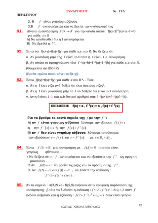 ΣΥΝΑΡΤΗΣΕΙΣ 9o ΓΕΛ
ΠΕΡΙΣΤΕΡΙΟΥ
12
ΚΩΣΤΑΣ ΝΙΚΟΛΕΤΟΠΟΥΛΟΣ
2. Η f είναι γνησίως αύξουσα
3.Η f αντιστρέφεται και να βρείτε την αντίστροφή της
81. Δίνεται η συνάρτηση : R →f R για την οποία ισχύει: 3
f(x)-2f (x)+x -1= 0
για κάθε x∈
Α) Να αποδειχθεί ότι η f αντιστρέφεται
Β) Να βρεθεί η 1
f−
.
82. Έστω ότι f(x+y)=f(x)+f(y) για κάθε x,y στο R. Να δείξετε ότι
α. Αν μοναδική ρίζα της f είναι το 0 τότε η f είναι 1-1 συνάρτηση.
β. Αν ισχύει το προηγούμενο τότε f -1(a+b)=f -1(a)+f -1(b) για κάθε a,b στο R.
(Θεωρείστε ότι f(R)=R)
(Βρείτε πρώτα πόσο κάνει το f(x-y))
83. Έστω f(xy)=f(x)+f(y) για κάθε x στο R*+ . Τότε
α. Αν η f έχει ρίζα ρ=1 δείξτε ότι έχει άπειρες ρίζες*.
β. Αν η f έχει μοναδική ρίζα το 1 να δείξετε ότι είναι 1-1 συνάρτηση.
γ. Αν η f είναι 1-1 και a,b θετικοί αριθμοί τότε f -1(a+b)=f -1(a)f -1(b).
Για να βρούμε τα κοινά σημεία της f με την 1
f −
:
Α) αν f είναι γνησίως αύξουσα λύνουμε την εξίσωση ( )f x x=
ή την ( )1
f x x−
= ή την ( ) ( )1
f x f x−
=
Β) αν f δεν είναι γνησίως αύξουσα λύνουμε το σύστημα
των εξισώσεων ( ) ( )1
καιy f x y f x−
= = με 1f f
x D D −∈ ∩
84. Έστω :f →  μια συνάρτηση με ( )f R R= η οποία είναι
γνησίως φθίνουσα .
1.Να δείξετε ότι η f αντιστρέφεται και να εξετάσετε την 1
f −
ως προς τη
μονοτονία .
2.Αν (0) 1f = − να βρείτε τις ρίζες και το πρόσημο της 1
f −
.
3. Αν (2) 3 (1) 2f fκαι=− =− , να λύσετε την ανίσωση :
1 2
(1 ( )) 1f f x x−
+ + < .
85. Aν τα σημεία : A(3,2) και B(5,9) ανήκουν στην γραφική παράσταση της
συνάρτησης f, τότε να λυθούν: η ανίσωση : 1 2
f ( 2 f ( x 8x )) 2−
− + − < όταν f
γνήσια αύξουσα και η εξίσωση : 1 2
f ( 2 f ( x x )) 9−
+ + =όταν είναι γνήσια
ΕΞΙΣΩΣΕΙΣ -1 -1
f(x)= x, f (x)= x , f(x)= f (x)
 