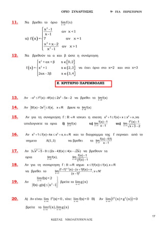 ΟΡΙΟ ΣΥΝΑΡΤΗΣΗΣ 9ο ΓΕΛ ΠΕΡΙΣΤΕΡΙΟΥ
ΚΩΣΤΑΣ ΝΙΚΟΛΕΤΟΠΟΥΛΟΣ
17
11. Να βρεθει το όριο
x 1
limf(x)
→
( )
2
2
2
x -1
αν χ <1
x -1
α f x = 7 αν χ =1
χ + x -2
αν χ >1
x -1
)







12. Να βρεθούν τα α και β ώστε η συνάρτηση
( ) (
(
2
2
x + αx + β x 0,2
f x = x +1 x 2,3
2αx - 3β x 3,4
 ∈   

∈  

∈  
να έχει όριο στο χ=2 και στο χ=3
13. Αν − ≤ − ≤ − −2 2 2
x f (x) 4f(x) 2x 5x 2 να βρεθει το →x 2
lim f(x)
14. Αν →
− ≤ ∈2
x 0
5f(x) 3x 6 x , x R βρειτε το lim f(x)
15. Αν για τη συναρτηση f : R R→ ισχυει η σχεση + ≤ + ≤ +3 2
x 1 f(x) x x x ,να
υπολογισετε τα ορια i) →x 1
limf(x) ιι) →
−
−x 1
f(x) 1
lim
x 1
ιιι) →
−
+ −
2
x 1
f (x) 1
lim
x 3 2
16. Αν + ≤ + ≤ + ∈3 2
x 1 f(x) kx x x, x R και το διαγραμμα της f περναει από το
σημειο Α(1,1) να βρεθει το →
−
−x 1
f(x) f(1)
lim
x 1
17. Αν + − ≤ − ≤ −2
3 x 5 9 (2x 4)f(x) 4(x 2x) να βρεθουν τα
ορια → →
−
−x 2 x 2 3
f(x) 1
lim f(x), lim
f(x) 1
18. Αν για τη συναρτηση f : R → ≤ ≤ ∈R ισχυει x f(f(x)) f(x), x R
να βρεθει το
+
∗
→
− + +
∈
−
 ν 1
2x 1
(f f) (x) (ν 1)f(x) ν
lim , ν N
(x 1)
19. Αν
x 1
2
limf(x)= 2
f(x)-g(x) x -1
→


≤ 
βρείτε το ( )x 1
limg x
→
20. Α) Αν είναι 2
x α
lim f (x)= 0
→
, τότε:
x α
lim f(x)= 0
→
Β) Αν ( ) ( )( )2 2
x
lim f x +g x = 0
α→
βρείτε τα ( ) ( )x x
limf x ,limg x
α α→ →
Ε. ΚΡΙΤΗΡΙΟ ΠΑΡΕΜΒΟΛΗΣ
 