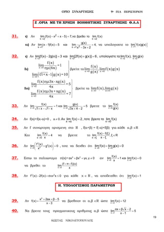 ΟΡΙΟ ΣΥΝΑΡΤΗΣΗΣ 9ο ΓΕΛ ΠΕΡΙΣΤΕΡΙΟΥ
ΚΩΣΤΑΣ ΝΙΚΟΛΕΤΟΠΟΥΛΟΣ
19
Ζ .ΟΡΙΑ ΜΕ ΤΗ ΧΡΗΣΗ ΒΟΗΘΗΤΙΚΗΣ ΣΥΝΑΡΤΗΣΗΣ Θ.Λ.Λ
31. ι) Αν
→
− + −=2
x 2
lim (f(x) x x 5) 7,να βρεθει το
→x 2
lim f(x)
ιι) Αν
→ →
− = =
− +2x 1 x 1
g(x)
lim(x 1)f(x) 5 και lim 4,
x 3x 2
να υπολογισετε το →
  x 1
lim f(x)g(x)
32. ι) Αν
→ → → →
− = + = ,
x 2 x 2 x 2 x 2
lim[f(x) 2g(x)] 3 και lim[2f(x) g(x)] 6 υπολογιστε τα lim f(x), lim g(x)
Ιι)
( )
( )
( ) ( )
x 0
3
x 0
f x
lim =1
ημ 6x
lim 1+x -1 g x =10
→
→





βρείτε τα
( )
( )
( ) ( )x 0 x 0
f x
lim ,limf x g x
g x→ →
Ιιι)
( ) ( )
( ) ( )
x 0
x 0
f x ημ3x-xg x
lim = 5
4x
f x ημ3x+xg x
lim = 7
4x
→
→






βρείτε τα ( ) ( )x 0 x 0
limf x ,limg x
→ ↔
33. Αν → →
= =
+ − − + −x 0 x 0
g(x)f(x)
lim 1 και lim 5
1 x 1 x 3x 4 2
βρειτε το →x 0
f(x)
lim
g(x)
34. Αν f(x)+f(x-α)=0 , a
→ →
≠ = ,
x α x 0
0. Αν lim f(x) 2 τοτε βρειτε το lim f(x)
35. Αν f συναρτηση ορισμενη στο R , f(α+β) = f( α)+f(β) για κάθε α,β ∈R
Και
→
=
x 0
f(x)
lim 4
x
να βρειτε το
→
−
∈
−x ξ
f(x) f(ξ)
lim , ξ R
x ξ
36. Αν →
 
  
 
+ =
2
2
2x 0
f (x)
lim g (x) 0
x
, τοτε να δεχθει ότι
→ →
= =
x 0 x 0
lim f(x) lim g(x) 0
37. Εστω το πολυωνυμο π(χ)= + + ≠3 2
αx βx γx, γ 0 αν → →
= =
x 0 x 0
f(x)
lim 1 και lim f(x) 0
x
να βρεθει το →
 
x 0
(f π f)(x)
lim
x
38. Αν − + ≤2 2
f (x) 2f(x) συν x 0 για κάθε χ ∈ R , να αποδειχθει ότι →
=
x 0
lim f(x) 1
Η. ΥΠΟΛΟΓΙΣΜΟΣ ΠΑΡΑΜΕΤΡΩΝ
39. Αν
+ + −
=
−
2
x 2ax β 5
f(x)
x 3
να βρεθουν οι α,β ∈R ώστε →
=
x 3
lim f(x) 12
40. Να βρειτε τους πραγματικους αριθμους α,β ώστε →
+ −
=
−x 1
αx β x 2
lim 5
x 1
 