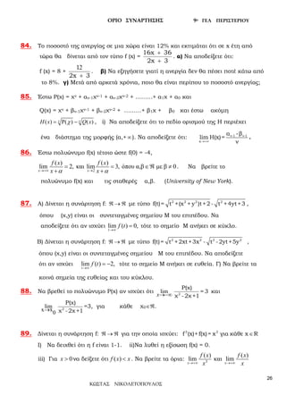 ΟΡΙΟ ΣΥΝΑΡΤΗΣΗΣ 9ο ΓΕΛ ΠΕΡΙΣΤΕΡΙΟΥ
ΚΩΣΤΑΣ ΝΙΚΟΛΕΤΟΠΟΥΛΟΣ
26
84. Το ποσοστό της ανεργίας σε μια χώρα είναι 12% και εκτιμάται ότι σε x έτη από
τώρα θα δίνεται από τον τύπο f (x) =
16x 36
2x 3
+
+
. α) Να αποδείξετε ότι:
f (x) = 8 +
21
2x 3+
. β) Να εξηγήσετε γιατί η ανεργία δεν θα πέσει ποτέ κάτω από
το 8%. γ) Μετά από αρκετά χρόνια, ποιο θα είναι περίπου το ποσοστό ανεργίας;
85. Έστω Ρ(χ) = χν + αν-1χν-1 + αν-2χν-2 + ………+ α1χ + α0 και
Q(χ) = χν + βν-1χν-1 + βν-2χν-2 + ………+ β1χ + β0 και έστω ακόμη
( ) ( ) ( )H x Q xν νχ=Ρ − , i) Να αποδείξετε ότι το πεδίο ορισμού της Η περιέχει
ένα διάστημα της μορφής (α,+ ∞). Να αποδείξετε ότι: ν-1 ν-1
x
α -β
lim H(x)=
ν→+∞
.
86. Έστω πολυώνυμο f(x) τέτοιο ώστε f(0) = -4,
2
( ) ( )
lim 2, και lim 3, όπου α,β με β 0
α α→+∞ →
= = ∈ℜ ≠
+ +x x
f x f x
x x
. Να βρείτε το
πολυώνυμο f(x) και τις σταθερές α,β. (University of New York).
87. Α) Δίνεται η συνάρτηση f: ℜ → ℜ με τύπο 2 2 2 2
f(t)= t +(x + y )t+2 - t +4yt+3 ,
όπου (χ,y) είναι οι συντεταγμένες σημείου Μ του επιπέδου. Να
αποδείξετε ότι αν ισχύει lim ( ) 0,
→∞
=
t
f t τότε το σημείο Μ ανήκει σε κύκλο.
Β) Δίνεται η συνάρτηση f: ℜ → ℜ με τύπο 2 2 2 2
f(t)= t +2xt+3x - t -2yt+5y ,
όπου (χ,y) είναι οι συντεταγμένες σημείου Μ του επιπέδου. Να αποδείξετε
ότι αν ισχύει lim ( ) 2,
→∞
= −
t
f t τότε το σημείο Μ ανήκει σε ευθεία. Γ) Να βρείτε τα
κοινά σημεία της ευθείας και του κύκλου.
88. Να βρεθεί το πολυώνυμο Ρ(χ) αν ισχύει ότι lim
x→−∞ 2
P(χ)
= 3
χ -2χ+1
και
lim
x x
0
→ 2
P(χ)
χ -2χ+1
=3, για κάθε χ0∈ℜ.
89. Δίνεται η συνάρτηση f: ℜ → ℜ για την οποία ισχύει: 3 3
f (x)+f(x)= x για κάθε x R∈
Ι) Να δειχθεί ότι η f είναι 1-1. ii)Να λυθεί η εξίσωση f(x) = 0.
iii) Για 0>x να δείξετε ότι ( ) <f x x. Να βρείτε τα όρια: 3
( ) ( )
lim και lim
→+∞ →+∞x x
f x f x
x x
 