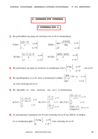 ΣΥΝΕΧΕΙΑ ΣΥΝΑΡΤΗΣΗΣ - ΘΕΩΡΗΜΑΤΑ ΣΥΝΕΧΩΝ ΣΥΝΑΡΤΗΣΕΩΝ 9Ο ΓΕΛ ΠΕΡΙΣΤΕΡΙΟΥ
ΚΩΣΤΑΣ ΝΙΚΟΛΕΤΟΠΟΥΛΟΣ 28
Α . ΑΣΚΗΣΕΙΣ ΣΤΗ ΣΥΝΕΧΕΙΑ
I. ΣΥΝΕΧΕΙΑ ΣΤΟ χ 0
1. Να μελετηθούν ως προς την συνέχεια στο χ0=0 οι συναρτήσεις:
i) f(x)=
( )1
, x 0
1 , x 0
x x
x
 
 
 
 
 
−
≠
=
ii)f(x)=
1-συν2χ
ημχ , x 0
ημχ
2 , x 0
 
 
 
 
 
+ ≠
=
iii) f(x)=
1 1
, x 0
-2 , x 0
χ χ
χ
 
 
 
 
 
-- +
≠
=
iv) f(x)=
9 5
, x 0
4 , x 0
ηµ χ ηµ χ
χ
 
 
 
 
 
−
≠
=
2. Να μελετήσετε ως προς τη συνέχεια τη συνάρτηση ( )

≠


2 1
x ημ ,x 0
f x = x
1 ,x = 0
: στο χ0=0
3. Να προσδιορίσετε το α∈ℜ, ώστε η συνάρτηση f μεf(x)=
2 , x π
αχ-1 , x π
ηµχ
α χ
π χ
 
 
 
 
 
+ - <
-
≥
να είναι συνεχής στο χ0=π.
4. Να εξετασθει αν είναι συνεχεις στο χ0=1 οι συναρτησεις
ι)
2
2
3 2
, 1
4 3( )
1
, 1
2
x x
x
x xf x
x





− +
≠
− +=
=
ιι)
2
3
1
, 1
1
( ) 2, 1
1
, 1
1
x
x
x
f x x
x
x
x







−
<
−
= =
−
>
−
ιιι)
3
2
2
, 1
1
5
( ) , 1
6
5 (1 )
, 0 1
12 ( )
x x
x
x
f x x
x
x
x
π
ηµ π









+ −
>
−
= =
−
< <
5. Αν ησυνάρτηση f ορισμένη στο ℜ είναι συνεχής στο x0=0 και f(0)=0, να δείξετε
ότι η συνάρτηση g(x)=
1
( )ημ , 0
x
0, 0
f x x
x
 
 
 
 
 
≠
=
είναι συνεχής στο x0=0.
 