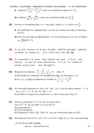 ΣΥΝΕΧΕΙΑ ΣΥΝΑΡΤΗΣΗΣ - ΘΕΩΡΗΜΑΤΑ ΣΥΝΕΧΩΝ ΣΥΝΑΡΤΗΣΕΩΝ 9Ο ΓΕΛ ΠΕΡΙΣΤΕΡΙΟΥ
ΚΩΣΤΑΣ ΝΙΚΟΛΕΤΟΠΟΥΛΟΣ 35
i) η εξίσωση
2000 2004
1 2
0
1 1
χ + χ +
+ =
χ + χ −
έχει μια τουλάχιστον ρίζα στο (-1,1).
ii) η εξίσωση 0
6 4
εφχ σφχ
+ =
χ − π χ − π
έχει μια τουλάχιστον ρίζα στο ( , )
6 4
π π
.
56. Δίνονται οι συναρτήσεις f(x) = ex-α -1και g(x) = ln(αx+1) + α, όπου α
3
(0, ).
4
∈
i) Να αποδειχθεί ότι η εξίσωση f(χ) = αχ έχει μια τουλάχιστον ρίζα στο διάστημα
[α,α+1].
ii) Αν ξ είναι μια ρίζα της εξίσωσης f(χ) = αχ στο διάστημα [α,α+1], τότε να δείξετε
ότι: x
limg(x) .
→x
= x
57. Αν f,g είναι συνεχεις στο R ώστε f(1)+f(2)+…+f(2014)= g(1)+g(2)+…+g(2014).,
να δειχθει ότι υπαρχει ξ ∈ { }1,2,3,...,2014 τετοιο ώστε f(ξ) =g(ξ)
58. Οι συναρτησεις f ,g εχουν πεδιο ορισμου και τιμων το [0 ,α] ειναι
συνεχεις σε αυτό .Αν f είναι φθινουσα και fggf  = να δειχθει ότι
υπαρχει ξ∈[0,α] τετοιο ώστε f(ξ )=g( ξ)= ξ
59. Θεωρούμε την εξίσωση
2 2 2
0, α,β,γ 0
x x 1 x 1
α β γ
+ + = ≠
+ −
Α) Να δειχθεί ότι η εξίσωση έχει ακριβώς δύο ρίζες στο διάστημα (-1,1).
Β) Αν 1 2,ρ ρ οι ρίζες της εξίσωσης να δειχθεί ότι
2 2
2
1 2
1 1 γ β
ρ ρ α
−
+ = .
60. Αν f συνεχής συνάρτηση με ( ) 3 2
f x x x xα β γ δ= + + + για την οποία ισχύουν : 0δ >
και 0α β γ δ+ + + = και 3 2 0α β γ+ + >
Να δειχθεί ότι υπάρχει ένα τουλάχιστον ( )0x 0,1∈ τέτοιο ώστε ( )0f x 0=
61. Δίνεται η συνάρτηση f : →  για την οποία ισχύει :
( ) ( )f x
f x e 5 4x+ =− για κάθε x ∈  και ( )f 1 0=
Να αποδειχθεί ότι :
Α) Η f αντιστρέφεται.
Β) Η εξίσωση ( )( ) ( )3
f f x f 5 10x 0− − = έχει μία τουλάχιστον ρίζα στο ( )0,1
62. Έστω f(x)=ax3+bx2+cx+d , a>0 , d<0 , a+c<b+d . Δείξτε ότι η f έχει δυο αρνητικές
και μία θετική ρίζα ακριβώς.
 