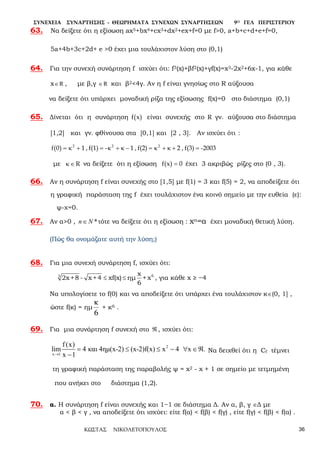 ΣΥΝΕΧΕΙΑ ΣΥΝΑΡΤΗΣΗΣ - ΘΕΩΡΗΜΑΤΑ ΣΥΝΕΧΩΝ ΣΥΝΑΡΤΗΣΕΩΝ 9Ο ΓΕΛ ΠΕΡΙΣΤΕΡΙΟΥ
ΚΩΣΤΑΣ ΝΙΚΟΛΕΤΟΠΟΥΛΟΣ 36
63. Να δείξετε ότι η εξίσωση ax5+bx4+cx3+dx2+ex+f=0 με f>0, a+b+c+d+e+f=0,
5a+4b+3c+2d+ e >0 έχει μια τουλάχιστον λύση στο (0,1)
64. Για την συνεχή συνάρτηση f ισχύει ότι: f3(x)+βf2(x)+γf(x)=x3-2x2+6x-1, για κάθε
x R∈ , με β,γ R∈ και β2<4γ. Αν η f είναι γνησίως στο R αύξουσα
να δείξετε ότι υπάρχει μοναδική ρίζα της εξίσωσης f(x)=0 στο διάστημα (0,1)
65. Δίνεται ότι η συνάρτηση )x(f είναι συνεχής στο R γν. αύξουσα στο διάστημα
[1,2] και γν. φθίνουσα στα [0,1] και [2 , 3]. Αν ισχύει ότι :
-2003f(3),2f(2),1-f(1),1)0(f 222
=+κ+κ=-κ+κ=+κ=
με R∈κ να δείξετε ότι η εξίσωση 0)x(f = έχει 3 ακριβώς ρίζες στο (0 , 3).
66. Αν η συνάρτηση f είναι συνεχής στο [1,5] με f(1) = 3 και f(5) = 2, να αποδείξετε ότι
η γραφική παράσταση της f έχει τουλάχιστον ένα κοινό σημείο με την ευθεία (ε):
ψ-χ=0.
67. Αν α>0 , n N*∈ τότε να δείξετε ότι η εξίσωση : xn=α έχει μοναδική θετική λύση.
(Πώς θα ονομάζατε αυτή την λύση;)
68. Για μια συνεχή συνάρτηση f, ισχύει ότι:
≤ ≤ 63 x
2x +8 - x +4 xf(x) ημ + x
6
, για κάθε x ≥ −4
Να υπολογίσετε το f(0) και να αποδείξετε ότι υπάρχει ένα τουλάχιστον κ∈(0, 1] ,
ώστε f(κ) = ημ
6
κ
+ κ6 .
69. Για μια συνάρτηση f συνεχή στο ℜ , ισχύει ότι:
2
x 1
f (x)
lim 4 και 4ημ(x-2) (x-2)f(x) x 4 x .
x 1→
= ≤ ≤ - ∀ ∈ℜ
-
Να δειχθεί ότι η Cf τέμνει
τη γραφική παράσταση της παραβολής ψ = x2 - x + 1 σε σημείο με τετμημένη
που ανήκει στο διάστημα (1,2).
70. α. Η συνάρτηση f είναι συνεχής και 1−1 σε διάστημα Δ. Αν α, β, γ ∈Δ με
α < β < γ , να αποδείξετε ότι ισχύει: είτε f(α) < f(β) < f(γ) , είτε f(γ) < f(β) < f(α) .
 