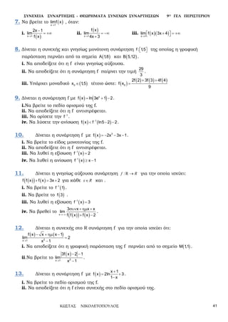 ΣΥΝΕΧΕΙΑ ΣΥΝΑΡΤΗΣΗΣ - ΘΕΩΡΗΜΑΤΑ ΣΥΝΕΧΩΝ ΣΥΝΑΡΤΗΣΕΩΝ 9Ο ΓΕΛ ΠΕΡΙΣΤΕΡΙΟΥ
ΚΩΣΤΑΣ ΝΙΚΟΛΕΤΟΠΟΥΛΟΣ 41
7. Να βρείτε το ( )→x 1
limf x , όταν:
i.
( )→
−
= +∞
x 1
2x 1
lim
f x
ii.
( )
→
= −∞
+x 1
f x
lim
4x 3
iii. ( )( )→
 + = +∞ x 1
lim f x 3x 4
8. Δίνεται η συνεχής και γνησίως μονότονη συνάρτηση   f : 1,5 της οποίας η γραφική
παράσταση περνάει από τα σημεία ( )A 1,8 και ( )B 5,12 .
i. Να αποδείξετε ότι η f είναι γνησίως αύξουσα.
ii. Να αποδείξετε ότι η συνάρτηση f παίρνει την τιμή
29
3
.
iii. Υπάρχει μοναδικό ( )∈0x 1,5 τέτοιο ώστε: ( )
( ) ( ) ( )+ +
=0
2f 2 3f 3 4f 4
f x
9
9. Δίνεται η συνάρτηση f με ( ) ( )= + −x
f x ln 3e 1 2.
i.Να βρείτε το πεδίο ορισμού της f.
ii. Να αποδείξετε ότι η f αντιστρέφεται.
iii. Να ορίσετε την −1
f .
iv. Να λύσετε την ανίσωση ( ) ( )−
< − −1
f x f ln5 2 2.
10. Δίνεται η συνάρτηση f με ( ) =− − −3
f x 2x 3x 1.
i. Να βρείτε το είδος μονοτονίας της f.
ii. Να αποδείξετε ότι η f αντιστρέφεται.
iii. Να λυθεί η εξίσωση ( )−
=1
f x 2
iv. Να λυθεί η ανίσωση ( )−
≥ −1
f x x 1
11. Δίνεται η γνησίως αύξουσα συνάρτηση :Rf R→ για την οποία ισχύει:
( )( ) ( )+ = +f f x f x 3x 2 για κάθε x R∈ και .
i. Να βρείτε το ( )−1
f 1 .
ii. Να βρείτε το ( )f 3 .
iii. Να λυθεί η εξίσωση ( )−
=1
f x 3
iv. Να βρεθεί το
( )( ) ( )→−∞
συν + ηµ +
+ −x
3 x x x
liµ
f f x f x 2
.
12. Δίνεται η συνεχής στο R συνάρτηση f για την οποία ισχύει ότι:
( ) ( )
→
− + ηµ −
=
−2x 1
f x x x 1
liµ 2
x 1
i. Να αποδείξετε ότι η γραφική παράσταση της f περνάει από το σημείο ( )M 1,1 .
ii.Να βρείτε το
( )
→
− −
−2x 1
3f x 2 1
lim
x 1
.
13. Δίνεται η συνάρτηση f με ( )
+
= +
−
x 1
f x 2ln 3
1 x
.
i. Να βρείτε το πεδίο ορισμού της f.
ii. Να αποδείξετε ότι η f είναι συνεχής στο πεδίο ορισμού της.
 