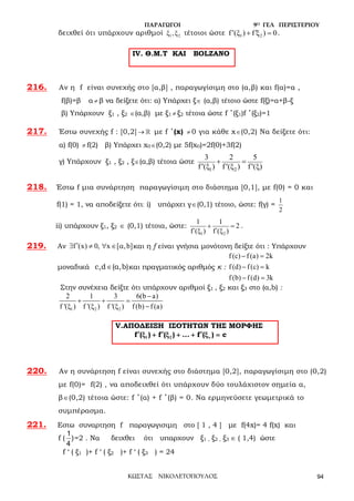 ΠΑΡΑΓΩΓΟΙ 9Ο ΓΕΛ ΠΕΡΙΣΤΕΡΙΟΥ
ΚΩΣΤΑΣ ΝΙΚΟΛΕΤΟΠΟΥΛΟΣ 94
δειχθεί ότι υπάρχουν αριθμοί 1 2ξ ,ξ τέτοιοι ώστε 1 2f (ξ ) f ξ ) 0′ ′+ =.
216. Αν η f είναι συνεχής στο [α,β] , παραγωγίσιμη στο (α,β) και f(α)=α ,
f(β)=β α ≠ β να δείξετε ότι: α) Υπάρχει ξ∈ (α,β) τέτοιο ώστε f(ξ)=α+β-ξ
β) Υπάρχουν ξ1 , ξ2 ∈(α,β) με ξ1 ≠ ξ2 τέτοια ώστε f ΄(ξ1)f ΄(ξ2)=1
217. Έστω συνεχής f : [0,2] →  με f ΄(x) ≠ 0 για κάθε x∈(0,2) Nα δείξετε ότι:
α) f(0) ≠ f(2) β) Υπάρχει x0∈(0,2) με 5f(x0)=2f(0)+3f(2)
γ) Υπάρχουν ξ1 , ξ2 , ξ∈(α,β) τέτοια ώστε
1 2
3 2 5
f ( ) f ( ) f ( )
+ =
ξ ξ ξ′ ′ ′
218. Έστω f μια συνάρτηση παραγωγίσιμη στο διάστημα [0,1], με f(0) = 0 και
f(1) = 1, να αποδείξετε ότι: i) υπάρχει γ∈(0,1) τέτοιο, ώστε: f(γ) =
1
2
ii) υπάρχουν ξ1, ξ2 ∈ (0,1) τέτοια, ώστε:
1 2
1 1
2
f΄( ) f΄( )
+ =
ξ ξ
.
219. Αν f (x) 0, x [ ,b]′∃ ≠ ∀ ∈ α και η f είναι γνήσια μονότονη δείξτε ότι : Υπάρχουν
μοναδικά ∈c,d (α,b)και πραγματικός αριθμός κ :
f(c) f(a) 2k
f(d) f(c) k
f(b) f(d) 3k
− =
− =
− =
Στην συνέχεια δείξτε ότι υπάρχουν αριθμοί ξ1 , ξ2 και ξ3 στο (α,b) :
1 2 2
2 1 3 6(b a)
f '( ) f '( ) f '( ) f(b) f(a)
−
+ + =
ξ ξ ξ −
V.ΑΠΟΔΕΙΞΗ ΙΣΟΤΗΤΩΝ ΤΗΣ ΜΟΡΦΗΣ
1 2f ( ) f ( ) ... f ( ) cν
′ ′ ′ξ + ξ + + ξ =
220. Αν η συνάρτηση f είναι συνεχής στο διάστημα [0,2], παραγωγίσιμη στο (0,2)
με f(0)= f(2) , να αποδειχθεί ότι υπάρχουν δύο τουλάχιστον σημεία α,
β∈(0,2) τέτοια ώστε: f ΄(α) + f ΄(β) = 0. Να ερμηνεύσετε γεωμετρικά το
συμπέρασμα.
221. Εστω συναρτηση f παραγωγισιμη στο [ 1 , 4 ] με f(4x)= 4 f(x) και
f ( )
4
1
=2 . Να δειχθει ότι υπαρχουν ξ1 , ξ2 , ξ3 ∈ ( 1,4) ώστε
f ‘ ( ξ1 )+ f ‘ ( ξ2 )+ f ‘ ( ξ3 ) = 24
IV. Θ.Μ.Τ ΚΑΙ BOLZANO
 