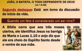 JOÃO, O BATISTA, O TODO DEPENDENTE DE DEUS
(Jo 1.6-28)
Segundo destaque: Está em torno da discussão
do início da vida.
A Bíblia narra que aos três meses de vida
uterina, ele identifica Jesus na barriga
de Maria e Lucas 1.15 o anjo diz que
ele era cheio do Espírito Santo desde
o ventre de sua mãe.
 