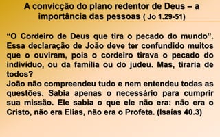 A convicção do plano redentor de Deus – a
importância das pessoas ( Jo 1.29-51)
“O Cordeiro de Deus que tira o pecado do mundo”.
Essa declaração de João deve ter confundido muitos
que o ouviram, pois o cordeiro tirava o pecado do
indivíduo, ou da família ou do judeu. Mas, tiraria de
todos?
João não compreendeu tudo e nem entendeu todas as
questões. Sabia apenas o necessário para cumprir
sua missão. Ele sabia o que ele não era: não era o
Cristo, não era Elias, não era o Profeta. (Isaías 40.3)
 