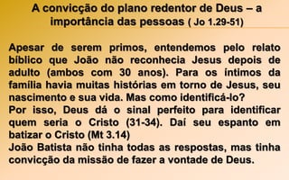 A convicção do plano redentor de Deus – a
importância das pessoas ( Jo 1.29-51)
Apesar de serem primos, entendemos pelo relato
bíblico que João não reconhecia Jesus depois de
adulto (ambos com 30 anos). Para os íntimos da
família havia muitas histórias em torno de Jesus, seu
nascimento e sua vida. Mas como identificá-lo?
Por isso, Deus dá o sinal perfeito para identificar
quem seria o Cristo (31-34). Daí seu espanto em
batizar o Cristo (Mt 3.14)
João Batista não tinha todas as respostas, mas tinha
convicção da missão de fazer a vontade de Deus.
 