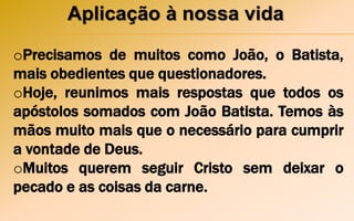 Aplicação à nossa vida
oPrecisamos de muitos como João, o Batista,
mais obedientes que questionadores.
oHoje, reunimos mais respostas que todos os
apóstolos somados com João Batista. Temos às
mãos muito mais que o necessário para cumprir
a vontade de Deus.
oMuitos querem seguir Cristo sem deixar o
pecado e as coisas da carne.
 