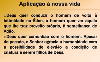 Aplicação à nossa vida
oDeus quer conduzir o homem de volta à
intimidade no Éden, o homem quer ver aquilo
que lhe traz proveito próprio, à semelhança de
Adão.
oDeus quer comunhão com o homem. Apesar
do pecado, o Senhor agracia a humanidade com
a possibilidade de elevá-lo a condição de
criatura a serem filhos de Deus.
 