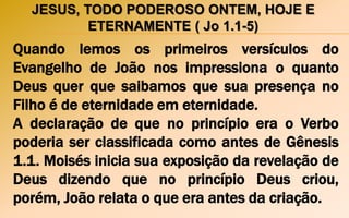 JESUS, TODO PODEROSO ONTEM, HOJE E
ETERNAMENTE ( Jo 1.1-5)
Quando lemos os primeiros versículos do
Evangelho de João nos impressiona o quanto
Deus quer que saibamos que sua presença no
Filho é de eternidade em eternidade.
A declaração de que no princípio era o Verbo
poderia ser classificada como antes de Gênesis
1.1. Moisés inicia sua exposição da revelação de
Deus dizendo que no princípio Deus criou,
porém, João relata o que era antes da criação.
 