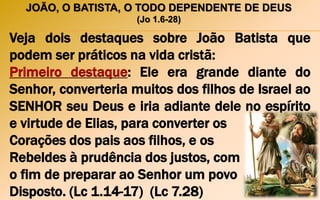 JOÃO, O BATISTA, O TODO DEPENDENTE DE DEUS
(Jo 1.6-28)
Veja dois destaques sobre João Batista que
podem ser práticos na vida cristã:
Primeiro destaque: Ele era grande diante do
Senhor, converteria muitos dos filhos de Israel ao
SENHOR seu Deus e iria adiante dele no espírito
e virtude de Elias, para converter os
Corações dos pais aos filhos, e os
Rebeldes à prudência dos justos, com
o fim de preparar ao Senhor um povo
Disposto. (Lc 1.14-17) (Lc 7.28)
 
