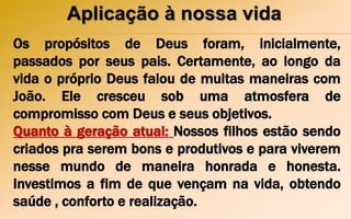 Aplicação à nossa vida
Os propósitos de Deus foram, inicialmente,
passados por seus pais. Certamente, ao longo da
vida o próprio Deus falou de muitas maneiras com
João. Ele cresceu sob uma atmosfera de
compromisso com Deus e seus objetivos.
Quanto à geração atual: Nossos filhos estão sendo
criados pra serem bons e produtivos e para viverem
nesse mundo de maneira honrada e honesta.
Investimos a fim de que vençam na vida, obtendo
saúde , conforto e realização.
 