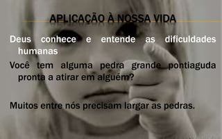APLICAÇÃO À NOSSA VIDA
Deus conhece e entende as dificuldades
humanas
Você tem alguma pedra grande pontiaguda
pronta a atirar em alguém?
Muitos entre nós precisam largar as pedras.
 