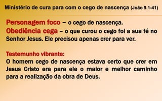 Ministério de cura para com o cego de nascença (João 9.1-41)
Personagem foco – o cego de nascença.
Obediência cega – o que curou o cego foi a sua fé no
Senhor Jesus. Ele precisou apenas crer para ver.
Testemunho vibrante:
O homem cego de nascença estava certo que crer em
Jesus Cristo era para ele o maior e melhor caminho
para a realização da obra de Deus.
 