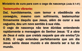 Ministério de cura para com o cego de nascença (João 9.1-41)
Testemunho vibrante:
Daí, humildemente, com temor e obediência ele
conseguiu, mesmo com sofrimento, testemunhar
firmemente daquilo que Jesus, além de curar a sua
cegueira, deu um novo sentido à sua vida.
O cego de nascença não teve dúvidas entendendo
rapidamente a mensagem do Senhor Jesus: “E a obra
de Deus é esta: que creiais naquele que ele enviou”(Jo
6.28). O cego entendeu perfeitamente que um dia
Jesus sairia desse mundo e ele deveria ser a luz do
mundo.
 