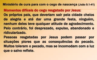 Ministério de cura para com o cego de nascença (João 9.1-41)
Momentos difíceis do cego resgatado por Jesus:
Os próprios pais, que deveriam sair pela cidade cheios
de alegria e até dar uma grande festa, ninguém,
nenhum deles teve qualquer atitude de agradecimento.
Pelo contrário, foi desprezado, expulso, abandonado e
ridicularizado.
Pessoas resgatadas por Jesus podem passar por
situações piores que as consequências do pecado.
Muitos toleram o pecado, mas se incomodam com a luz
que o salvo reflete.
 