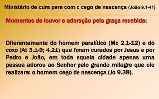 Ministério de cura para com o cego de nascença (João 9.1-41)
Momentos de louvor e adoração pela graça recebida:
Diferentemente do homem paralítico (Mc 2.1-12) e do
coxo (At 3.1-9; 4.21) que foram curados por Jesus e por
Pedro e João, em toda aquela cidade apenas uma
pessoa adorou ao Senhor pelo grande milagre que ele
realizara: o homem cego de nascença (Jo 9.38).
 