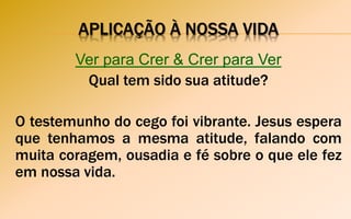 APLICAÇÃO À NOSSA VIDA
Ver para Crer & Crer para Ver
Qual tem sido sua atitude?
O testemunho do cego foi vibrante. Jesus espera
que tenhamos a mesma atitude, falando com
muita coragem, ousadia e fé sobre o que ele fez
em nossa vida.
 