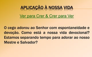 APLICAÇÃO À NOSSA VIDA
Ver para Crer & Crer para Ver
O cego adorou ao Senhor com espontaneidade e
devoção. Como está a nossa vida devocional?
Estamos separando tempo para adorar ao nosso
Mestre e Salvador?
 