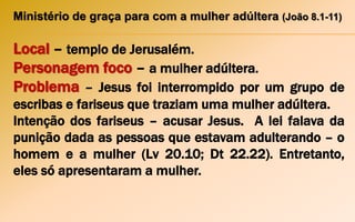 Ministério de graça para com a mulher adúltera (João 8.1-11)
Local – templo de Jerusalém.
Personagem foco – a mulher adúltera.
Problema – Jesus foi interrompido por um grupo de
escribas e fariseus que traziam uma mulher adúltera.
Intenção dos fariseus – acusar Jesus. A lei falava da
punição dada as pessoas que estavam adulterando – o
homem e a mulher (Lv 20.10; Dt 22.22). Entretanto,
eles só apresentaram a mulher.
 