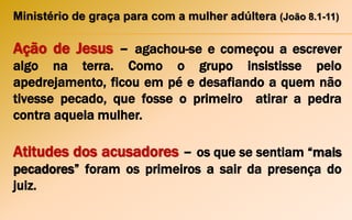 Ministério de graça para com a mulher adúltera (João 8.1-11)
Ação de Jesus – agachou-se e começou a escrever
algo na terra. Como o grupo insistisse pelo
apedrejamento, ficou em pé e desafiando a quem não
tivesse pecado, que fosse o primeiro atirar a pedra
contra aquela mulher.
Atitudes dos acusadores – os que se sentiam “mais
pecadores” foram os primeiros a sair da presença do
juiz.
 