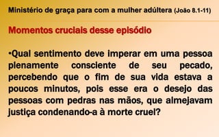 Ministério de graça para com a mulher adúltera (João 8.1-11)
Momentos cruciais desse episódio
•Qual sentimento deve imperar em uma pessoa
plenamente consciente de seu pecado,
percebendo que o fim de sua vida estava a
poucos minutos, pois esse era o desejo das
pessoas com pedras nas mãos, que almejavam
justiça condenando-a à morte cruel?
 