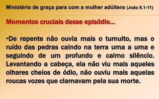 Ministério de graça para com a mulher adúltera (João 8.1-11)
Momentos cruciais desse episódio...
•De repente não ouvia mais o tumulto, mas o
ruído das pedras caindo na terra uma a uma e
seguindo de um profundo e calmo silêncio.
Levantando a cabeça, ela não viu mais aqueles
olhares cheios de ódio, não ouviu mais aquelas
roucas vozes que clamavam pela sua morte.
 
