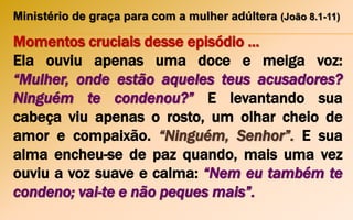 Ministério de graça para com a mulher adúltera (João 8.1-11)
Momentos cruciais desse episódio ...
Ela ouviu apenas uma doce e meiga voz:
“Mulher, onde estão aqueles teus acusadores?
Ninguém te condenou?” E levantando sua
cabeça viu apenas o rosto, um olhar cheio de
amor e compaixão. “Ninguém, Senhor”. E sua
alma encheu-se de paz quando, mais uma vez
ouviu a voz suave e calma: “Nem eu também te
condeno; vai-te e não peques mais”.
 