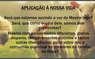 APLICAÇÃO À NOSSA VIDA
Será que estamos ouvindo a voz do Mestre hoje?
Será, que como ovelha dele, somos dele
conhecidas?
Mesmo com pensamentos diferentes, gostos
díspares, temperamentos distintos e tantas
outras divergências, paira sobre nós a
comunhão espiritual de membros da família
de Deus?
 