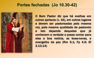 Portas fechadas (Jo 10.30-42)
O Bom Pastor diz que há ovelhas em
outros apriscos (v. 16), em outros lugares
e devem ser pastoreadas pela mesma
voz, pela mesma qualidade de pastoreio
e isto depende daqueles que já
conhecem a verdade e possa contar para
elas a boa notícia, as boas-novas, o
evangelho da paz (Rm 5.1; Fp 4.9; Ef
2.13,14)
 