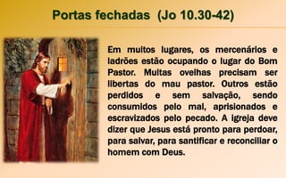 Portas fechadas (Jo 10.30-42)
Em muitos lugares, os mercenários e
ladrões estão ocupando o lugar do Bom
Pastor. Muitas ovelhas precisam ser
libertas do mau pastor. Outros estão
perdidos e sem salvação, sendo
consumidos pelo mal, aprisionados e
escravizados pelo pecado. A igreja deve
dizer que Jesus está pronto para perdoar,
para salvar, para santificar e reconciliar o
homem com Deus.
 