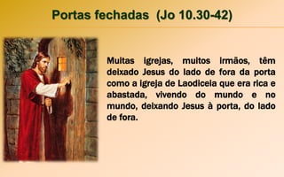 Portas fechadas (Jo 10.30-42)
Muitas igrejas, muitos irmãos, têm
deixado Jesus do lado de fora da porta
como a igreja de Laodiceia que era rica e
abastada, vivendo do mundo e no
mundo, deixando Jesus à porta, do lado
de fora.
 
