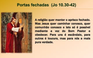 Portas fechadas (Jo 10.30-42)
A religião quer manter o aprisco fechado.
Mas Jesus quer caminhar conosco, quer
comunhão conosco e isto só é possível
mediante a voz do Bom Pastor e
obedecer. Para uns é escândalo, para
outros é loucura, mas para nós a mais
pura verdade.
 