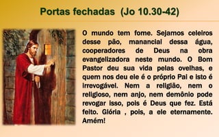 Portas fechadas (Jo 10.30-42)
O mundo tem fome. Sejamos celeiros
desse pão, manancial dessa água,
cooperadores de Deus na obra
evangelizadora neste mundo. O Bom
Pastor deu sua vida pelas ovelhas, e
quem nos deu ele é o próprio Pai e isto é
irrevogável. Nem a religião, nem o
religioso, nem anjo, nem demônio pode
revogar isso, pois é Deus que fez. Está
feito. Glória , pois, a ele eternamente.
Amém!
 