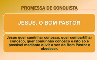 PROMESSA DE CONQUISTA
JESUS, O BOM PASTOR
Jesus quer caminhar conosco, quer compartilhar
conosco, quer comunhão conosco e isto só é
possível mediante ouvir a voz do Bom Pastor e
obedecer.
 