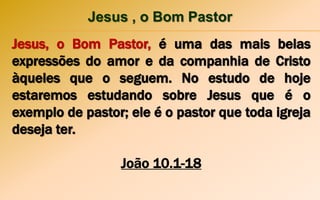 Jesus , o Bom Pastor
Jesus, o Bom Pastor, é uma das mais belas
expressões do amor e da companhia de Cristo
àqueles que o seguem. No estudo de hoje
estaremos estudando sobre Jesus que é o
exemplo de pastor; ele é o pastor que toda igreja
deseja ter.
João 10.1-18
 