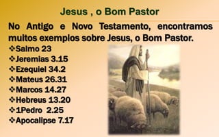Jesus , o Bom Pastor
No Antigo e Novo Testamento, encontramos
muitos exemplos sobre Jesus, o Bom Pastor.
Salmo 23
Jeremias 3.15
Ezequiel 34.2
Mateus 26.31
Marcos 14.27
Hebreus 13.20
1Pedro 2.25
Apocalipse 7.17
 