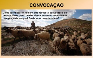 CONVOCAÇÃO
Ação de Jesus – agachou-se e começou a escrever
algo na terra. Como o grupo insistisse pelo
apedrejamento, ficou em pé e desafiando a quem não
tivesse pecado, que fosse o primeiro atirar a pedra
contra aquela mulher.
Atitudes dos acusadores – os que se sentiam “mais
pecadores” foram os primeiros a sair da presença do
juiz.
Como identificar o homem que recebe a convocação do
próprio Deus para cuidar desse rebanho conquistado
com preço de sangue? Quais suas características?
 
