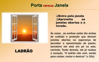 Porta versus Janela
Entra pela janela
Aproveita as
janelas abertas e a
invade.
LADRÃO
Às vezes , as ovelhas estão tão ávidas
de cuidado e proteção que deixam
janelas abertas na esperança de
perceber a aproximação do pastor,
sorrateiro ele está em pé na sala,
sorrindo. Tarde demais, ele já roubou
o coração. “O ladrão não vem, senão
para roubar, matar e destruir” (v 10a)
 