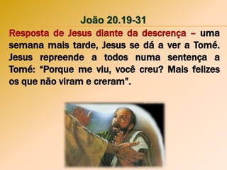 João 20.19-31
Resposta de Jesus diante da descrença – uma
semana mais tarde, Jesus se dá a ver a Tomé.
Jesus repreende a todos numa sentença a
Tomé: “Porque me viu, você creu? Mais felizes
os que não viram e creram”.
 