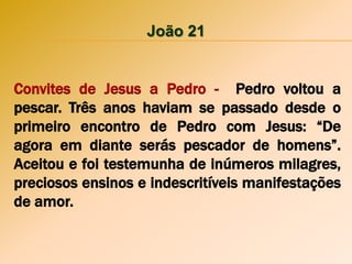 João 21
Convites de Jesus a Pedro - Pedro voltou a
pescar. Três anos haviam se passado desde o
primeiro encontro de Pedro com Jesus: “De
agora em diante serás pescador de homens”.
Aceitou e foi testemunha de inúmeros milagres,
preciosos ensinos e indescritíveis manifestações
de amor.
 