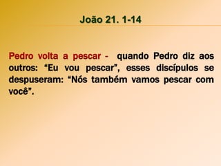 João 21. 1-14
Pedro volta a pescar - quando Pedro diz aos
outros: “Eu vou pescar”, esses discípulos se
despuseram: “Nós também vamos pescar com
você”.
 