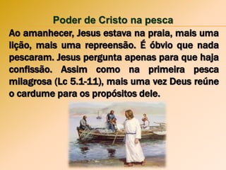 Poder de Cristo na pesca
Ao amanhecer, Jesus estava na praia, mais uma
lição, mais uma repreensão. É óbvio que nada
pescaram. Jesus pergunta apenas para que haja
confissão. Assim como na primeira pesca
milagrosa (Lc 5.1-11), mais uma vez Deus reúne
o cardume para os propósitos dele.
 