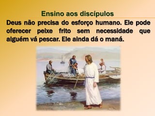 Ensino aos discípulos
Deus não precisa do esforço humano. Ele pode
oferecer peixe frito sem necessidade que
alguém vá pescar. Ele ainda dá o maná.
 