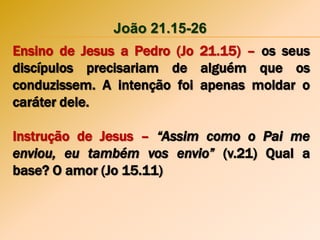 João 21.15-26
Ensino de Jesus a Pedro (Jo 21.15) – os seus
discípulos precisariam de alguém que os
conduzissem. A intenção foi apenas moldar o
caráter dele.
Instrução de Jesus – “Assim como o Pai me
enviou, eu também vos envio” (v.21) Qual a
base? O amor (Jo 15.11)
 